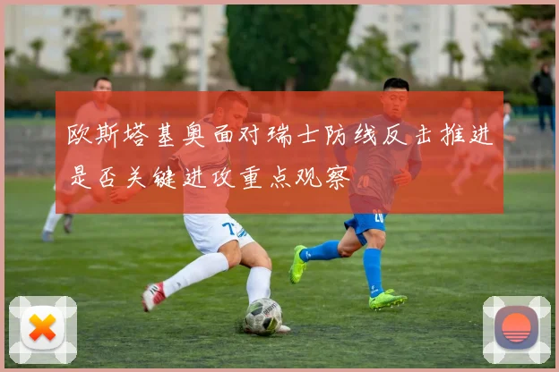 欧斯塔基奥面对瑞士防线反击推进是否关键进攻重点观察
