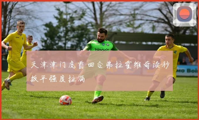天津津门虎首回合弗拉霍维奇读秒扳平强度拉满