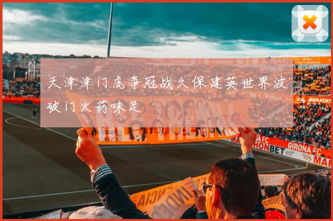 天津津门虎争冠战久保建英世界波破门火药味足