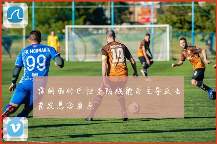 雷纳面对巴拉圭防线能否主导反击首发悬念看点