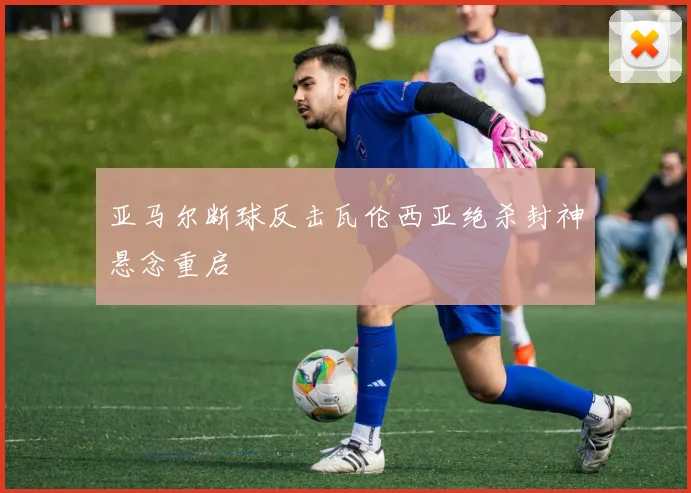 亚马尔断球反击瓦伦西亚绝杀封神悬念重启