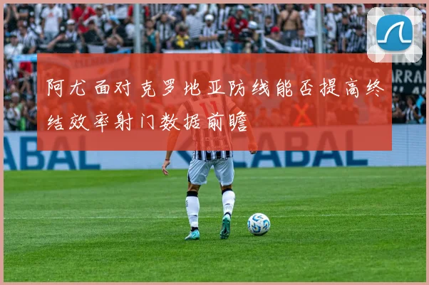 阿尤面对克罗地亚防线能否提高终结效率射门数据前瞻