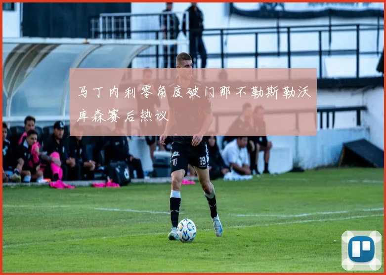 马丁内利零角度破门那不勒斯勒沃库森赛后热议