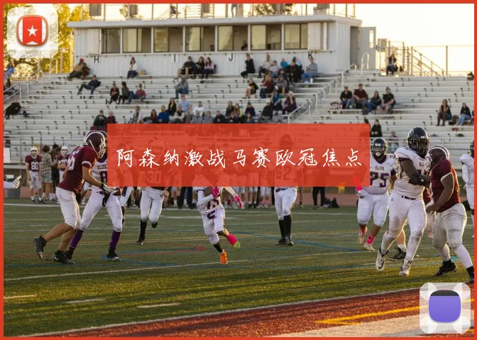 阿森纳激战马赛欧冠焦点