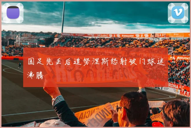 国足先丢后追努涅斯怒射破门球迷沸腾