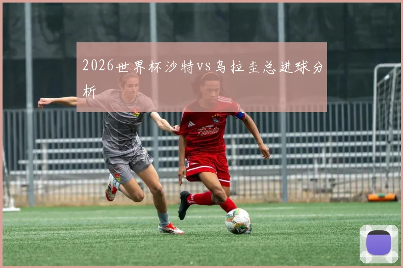 2026世界杯沙特vs乌拉圭总进球分析