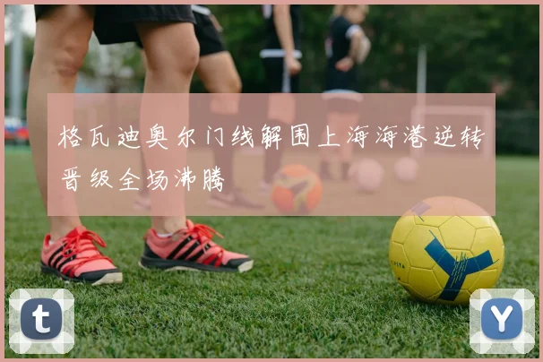 格瓦迪奥尔门线解围上海海港逆转晋级全场沸腾
