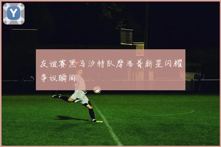 友谊赛黑马沙特队摩洛哥新星闪耀争议瞬间