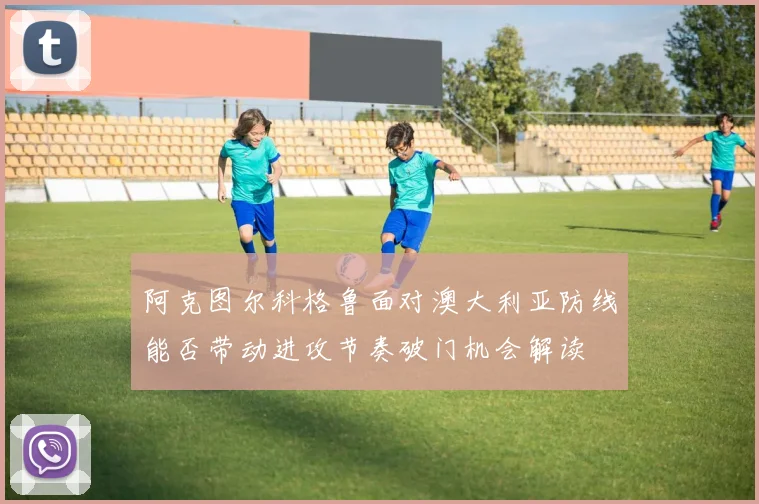 阿克图尔科格鲁面对澳大利亚防线能否带动进攻节奏破门机会解读