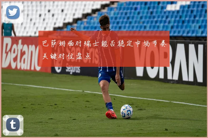 巴萨姆面对瑞士能否稳定中场节奏关键对位盘点