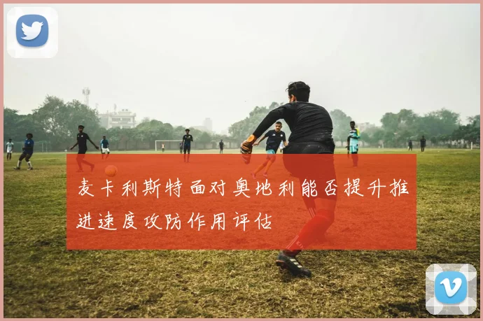 麦卡利斯特面对奥地利能否提升推进速度攻防作用评估