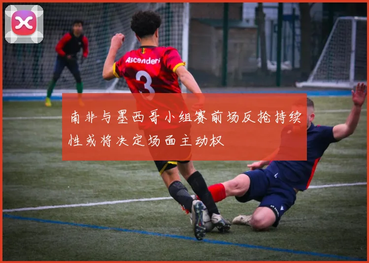 南非与墨西哥小组赛前场反抢持续性或将决定场面主动权
