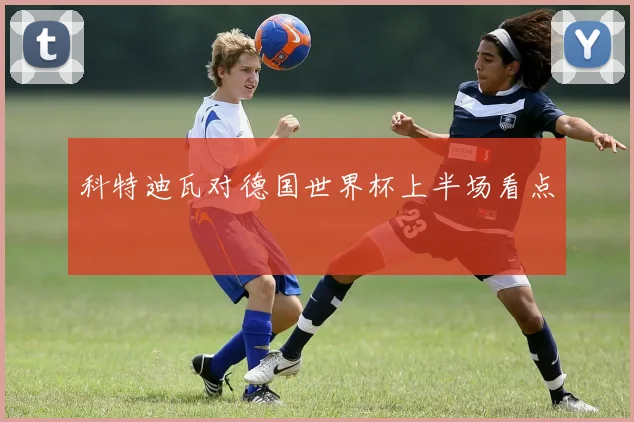科特迪瓦对德国世界杯上半场看点