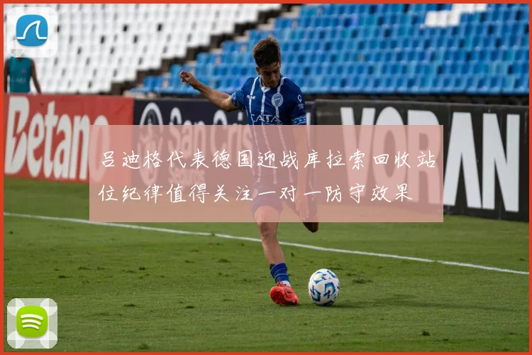 吕迪格代表德国迎战库拉索回收站位纪律值得关注一对一防守效果