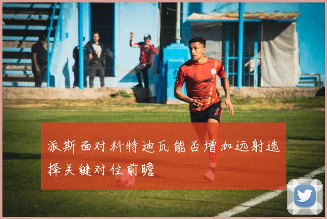 派斯面对科特迪瓦能否增加远射选择关键对位前瞻