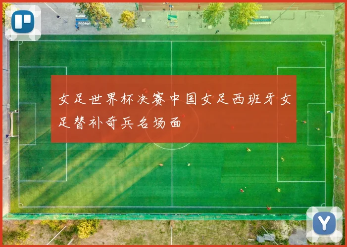 女足世界杯决赛中国女足西班牙女足替补奇兵名场面