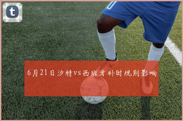 6月21日沙特vs西班牙补时规则影响