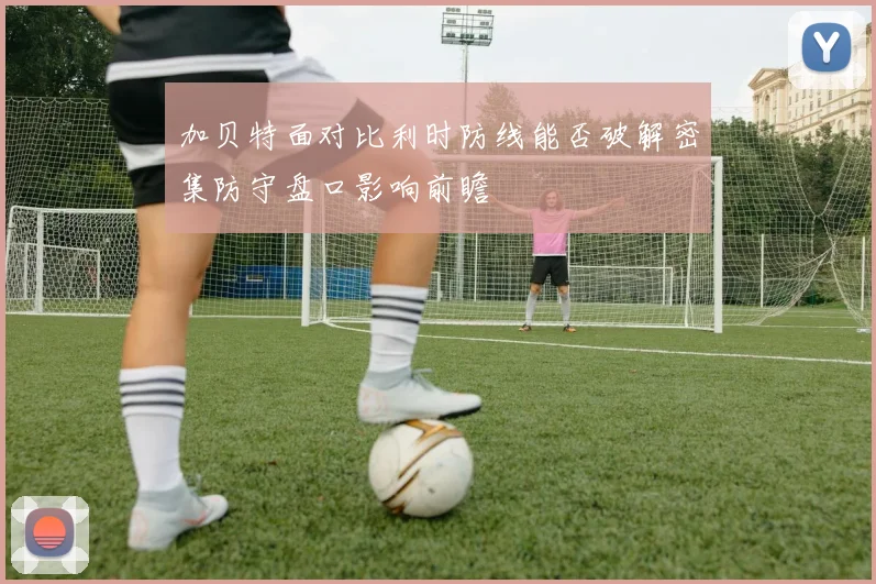 加贝特面对比利时防线能否破解密集防守盘口影响前瞻