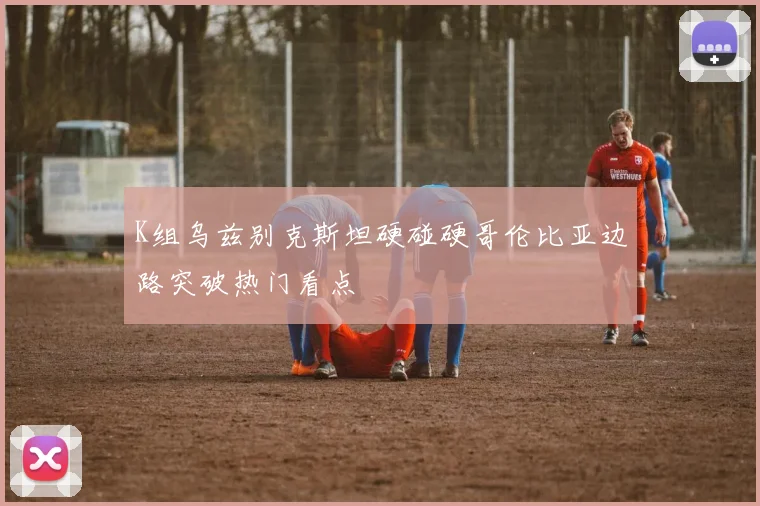 K组乌兹别克斯坦硬碰硬哥伦比亚边路突破热门看点