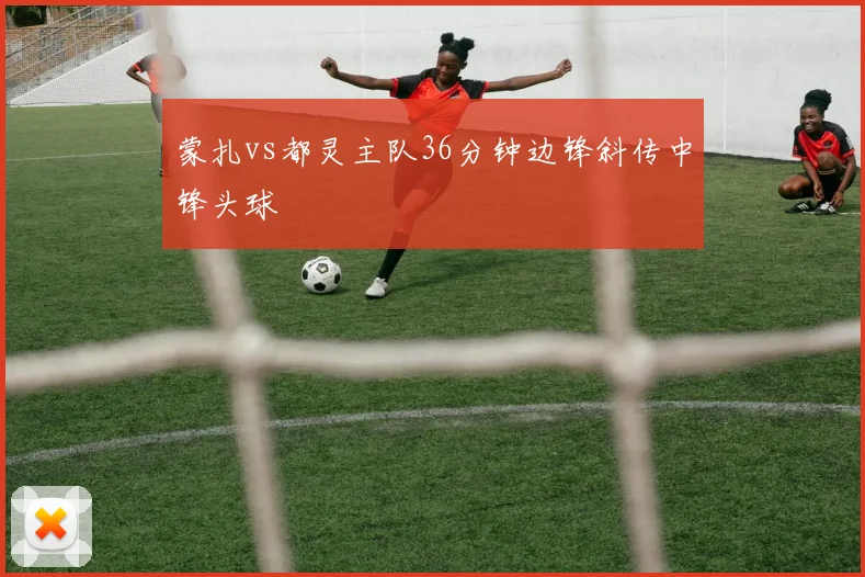 蒙扎vs都灵主队36分钟边锋斜传中锋头球