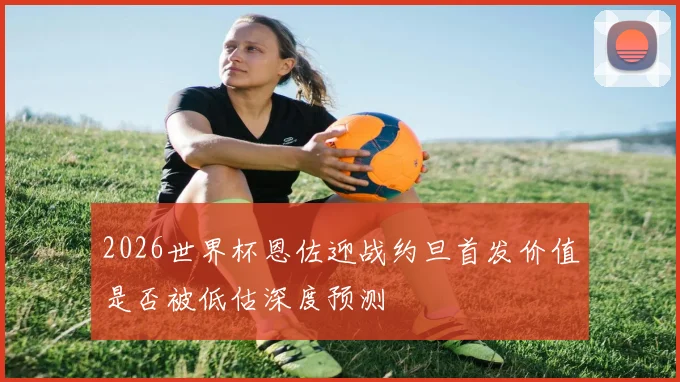 2026世界杯恩佐迎战约旦首发价值是否被低估深度预测
