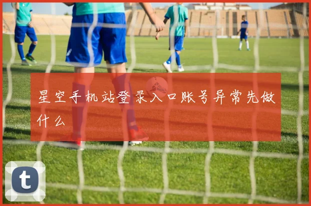 星空手机站登录入口账号异常先做什么