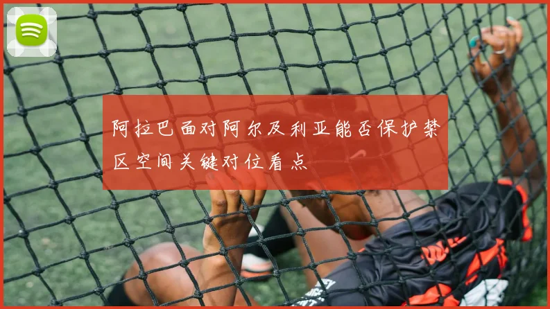 阿拉巴面对阿尔及利亚能否保护禁区空间关键对位看点