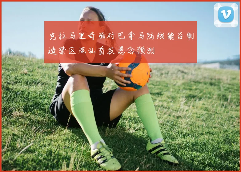 克拉马里奇面对巴拿马防线能否制造禁区混乱首发悬念预测