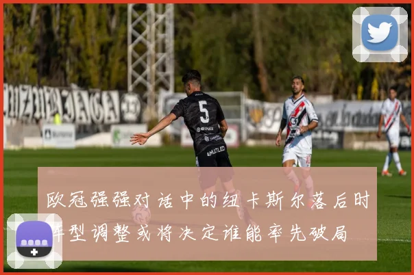 欧冠强强对话中的纽卡斯尔落后时阵型调整或将决定谁能率先破局