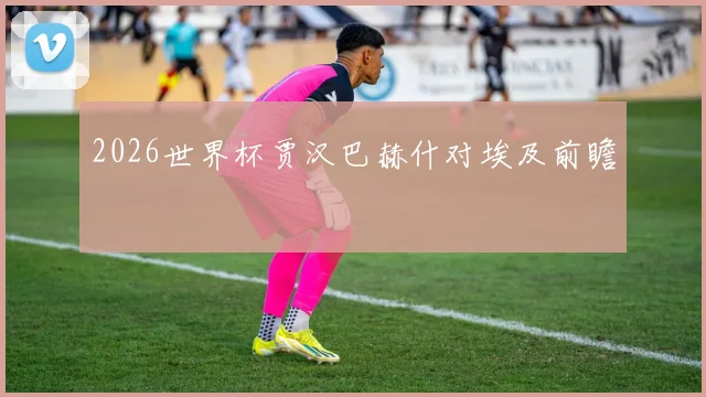 2026世界杯贾汉巴赫什对埃及前瞻