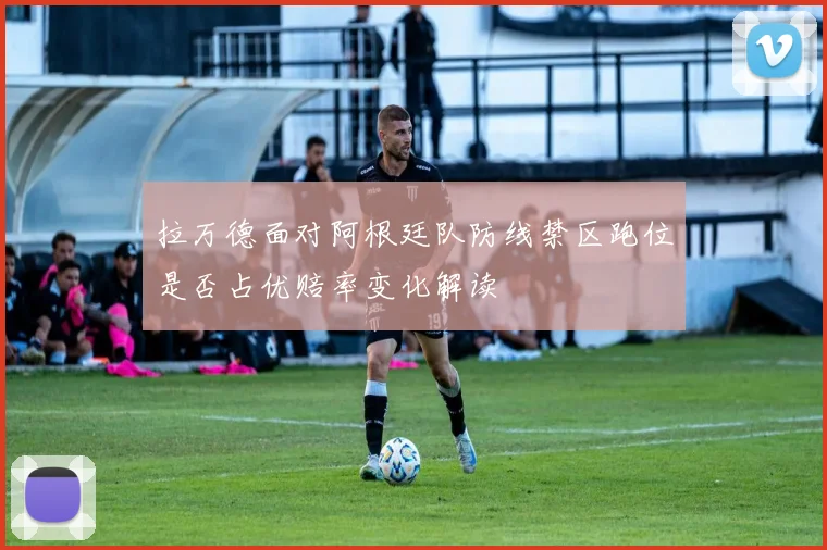 拉万德面对阿根廷队防线禁区跑位是否占优赔率变化解读
