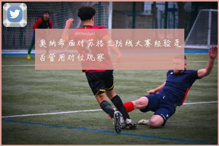 奥纳希面对苏格兰防线大赛经验是否管用对位观察