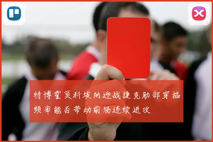 特博霍莫科埃纳迎战捷克肋部穿插频率能否带动前场连续进攻