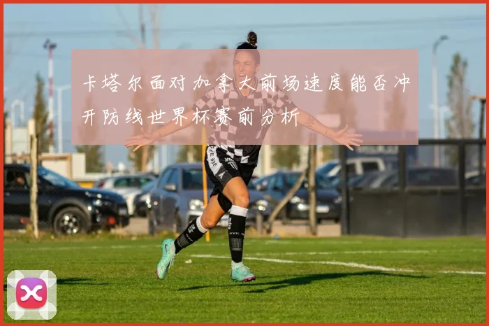 卡塔尔面对加拿大前场速度能否冲开防线世界杯赛前分析