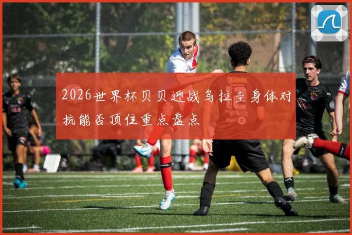 2026世界杯贝贝迎战乌拉圭身体对抗能否顶住重点盘点