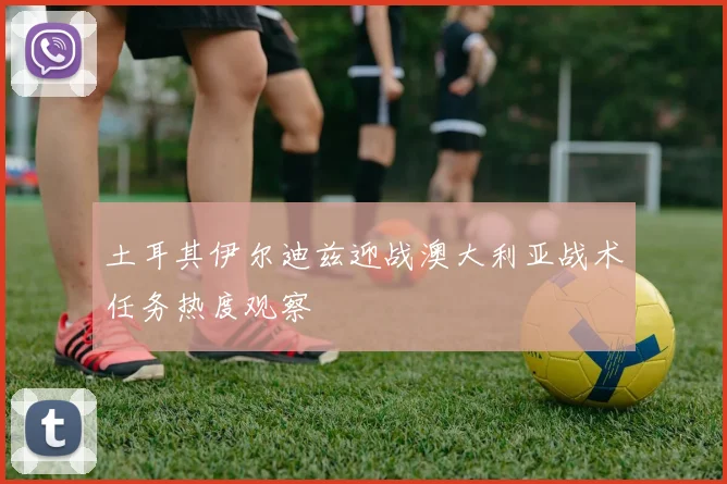 土耳其伊尔迪兹迎战澳大利亚战术任务热度观察
