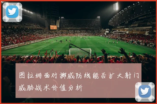 图拉姆面对挪威防线能否扩大射门威胁战术价值分析