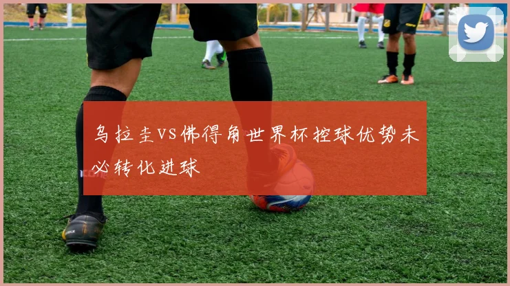 乌拉圭vs佛得角世界杯控球优势未必转化进球