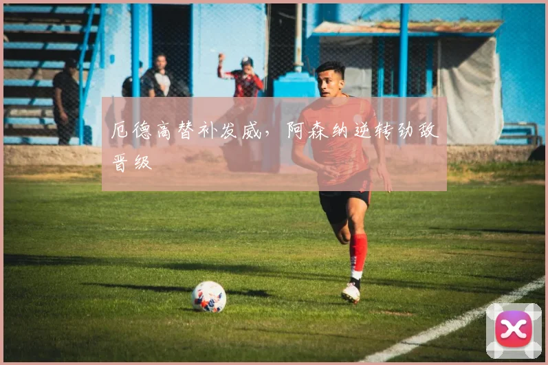 厄德高替补发威，阿森纳逆转劲敌晋级