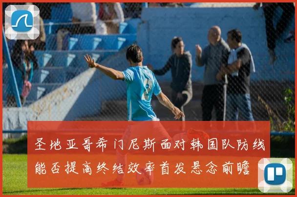 圣地亚哥希门尼斯面对韩国队防线能否提高终结效率首发悬念前瞻