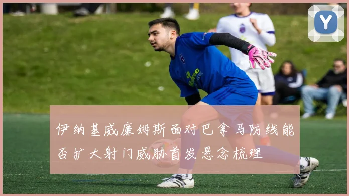 伊纳基威廉姆斯面对巴拿马防线能否扩大射门威胁首发悬念梳理