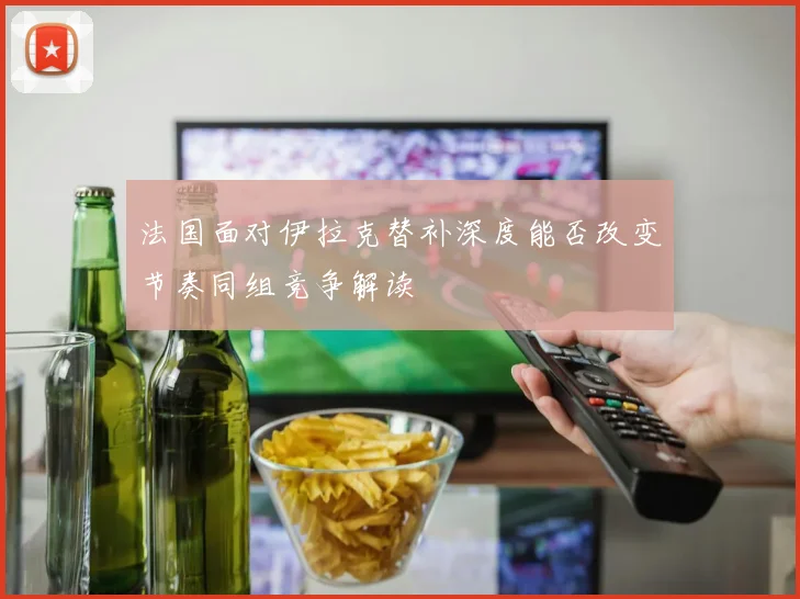 法国面对伊拉克替补深度能否改变节奏同组竞争解读