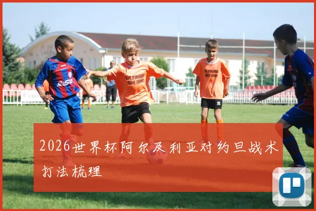 2026世界杯阿尔及利亚对约旦战术打法梳理