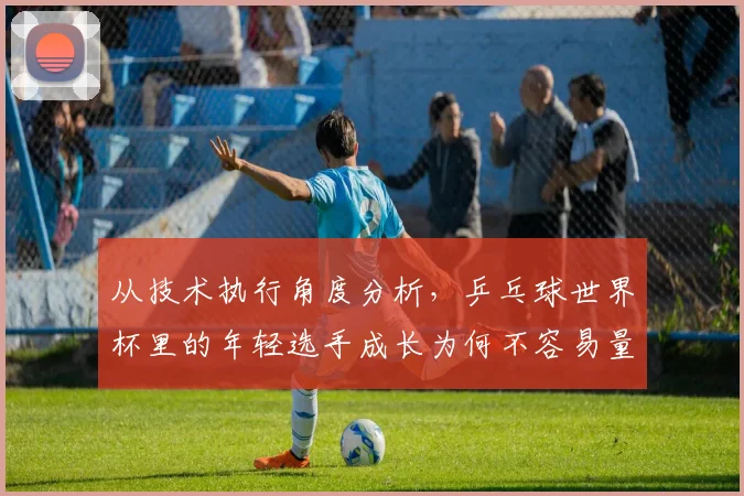 从技术执行角度分析，乒乓球世界杯里的年轻选手成长为何不容易量化
