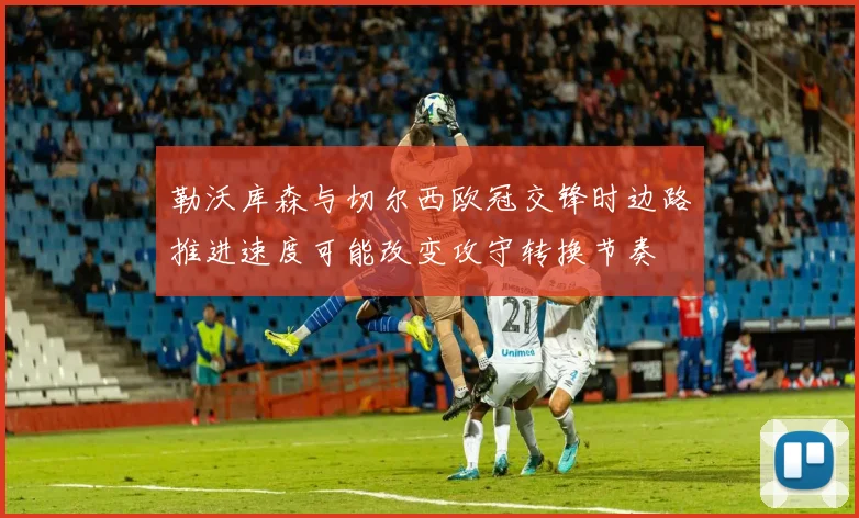 勒沃库森与切尔西欧冠交锋时边路推进速度可能改变攻守转换节奏