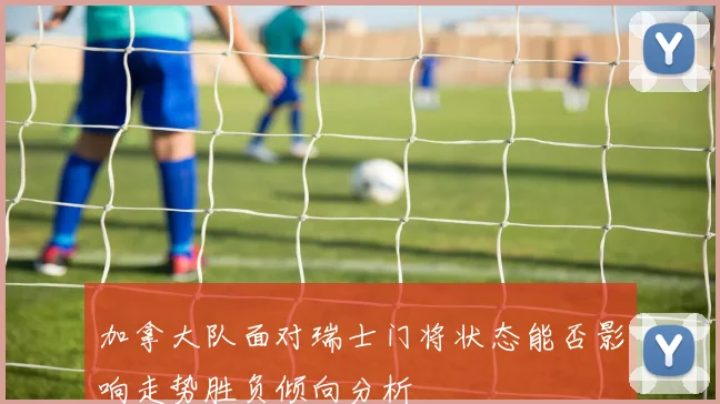 加拿大队面对瑞士门将状态能否影响走势胜负倾向分析