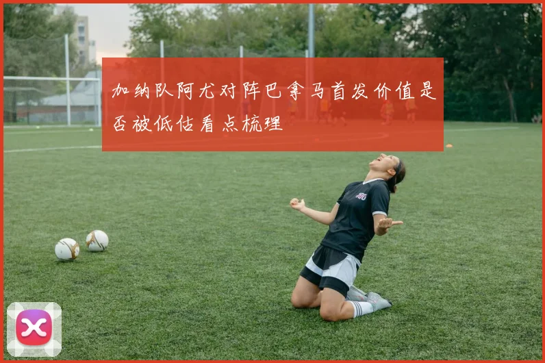 加纳队阿尤对阵巴拿马首发价值是否被低估看点梳理