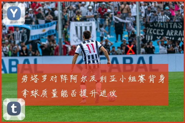 劳塔罗对阵阿尔及利亚小组赛背身拿球质量能否提升进攻