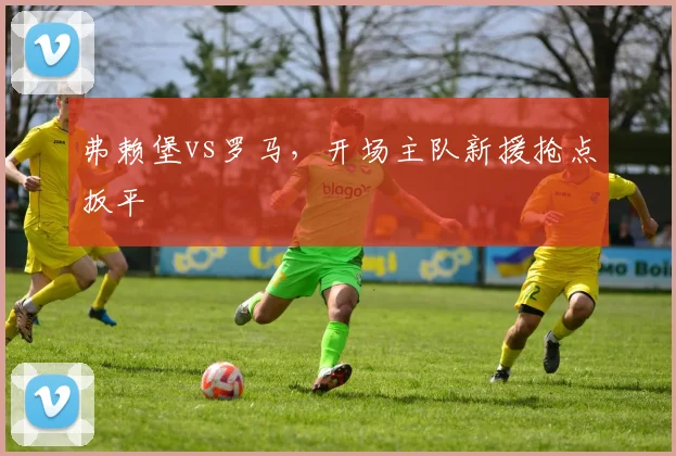 弗赖堡vs罗马，开场主队新援抢点扳平