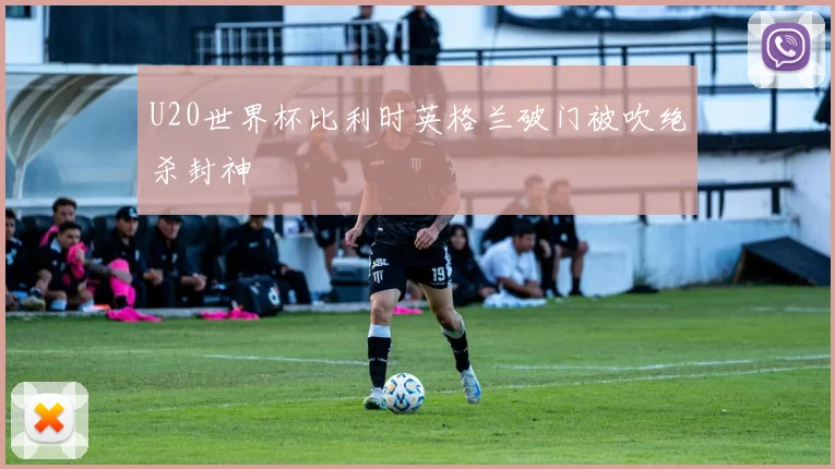 U20世界杯比利时英格兰破门被吹绝杀封神